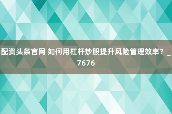 配资头条官网 如何用杠杆炒股提升风险管理效率？_7676