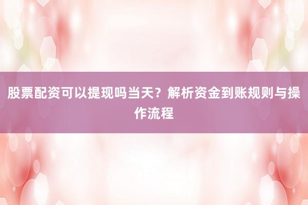 股票配资可以提现吗当天?解析资金到账规则与操作流程