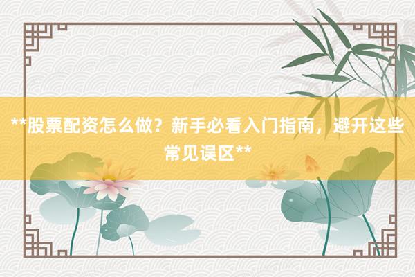 **股票配资怎么做?新手必看入门指南,避开这些常见误区**