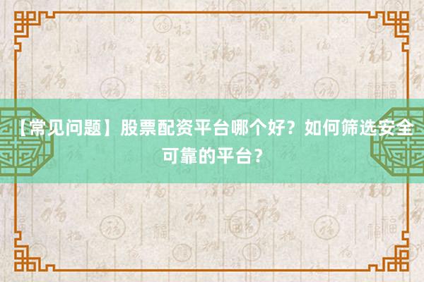 【常见问题】股票配资平台哪个好？如何筛选安全可靠的平台？