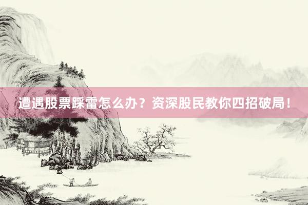 遭遇股票踩雷怎么办？资深股民教你四招破局！