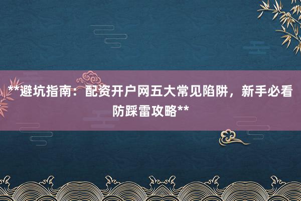**避坑指南：配资开户网五大常见陷阱，新手必看防踩雷攻略**