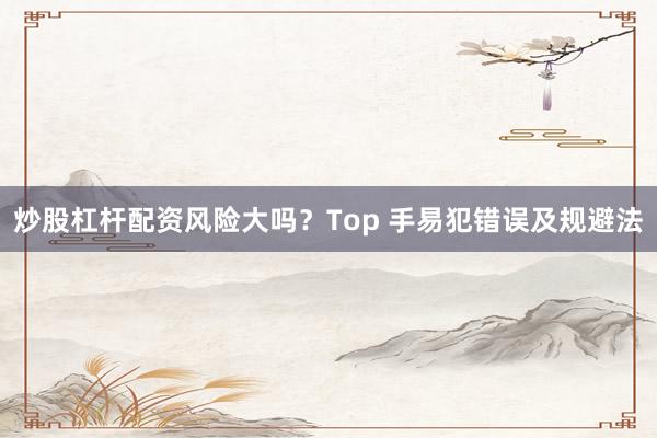 炒股杠杆配资风险大吗？Top 手易犯错误及规避法