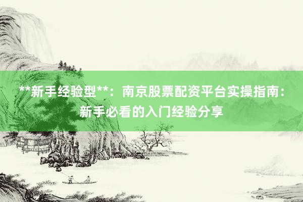 **新手经验型**：南京股票配资平台实操指南：新手必看的入门经验分享