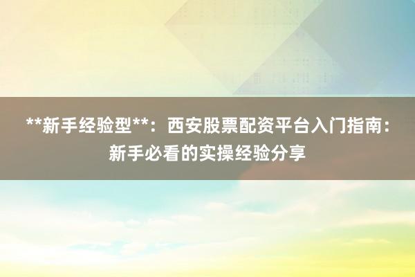 **新手经验型**：西安股票配资平台入门指南：新手必看的实操经验分享