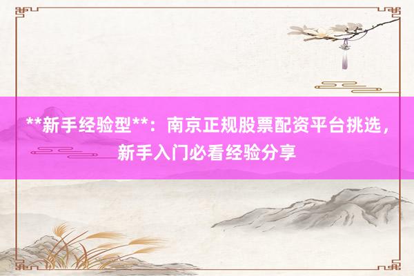 **新手经验型**：南京正规股票配资平台挑选，新手入门必看经验分享