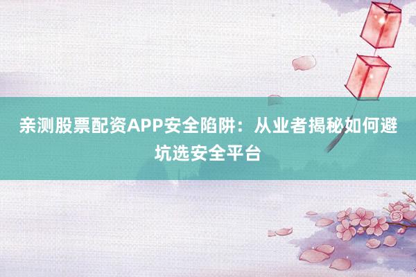 亲测股票配资APP安全陷阱：从业者揭秘如何避坑选安全平台