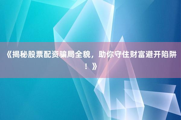 《揭秘股票配资骗局全貌，助你守住财富避开陷阱！》