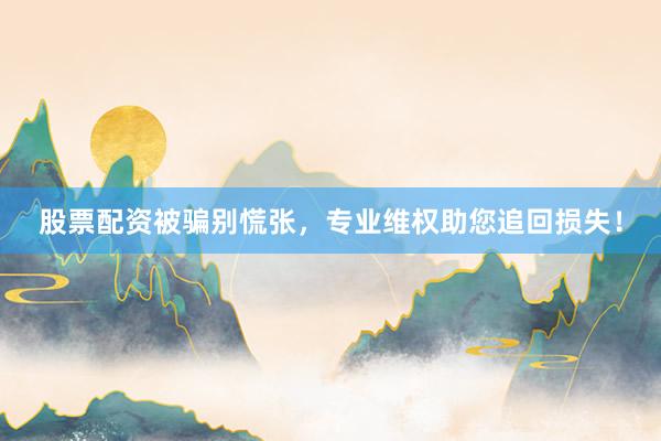 股票配资被骗别慌张，专业维权助您追回损失！