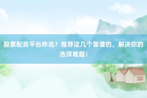股票配资平台咋选？推荐这几个靠谱的，解决你的选择难题！