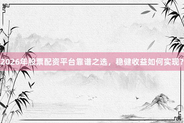 2026年股票配资平台靠谱之选，稳健收益如何实现？