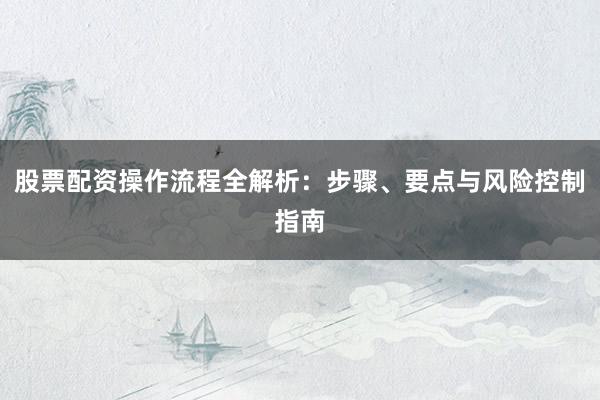 股票配资操作流程全解析：步骤、要点与风险控制指南