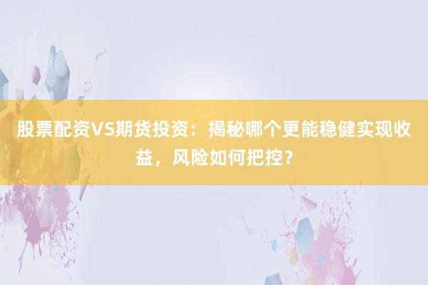 股票配资VS期货投资：揭秘哪个更能稳健实现收益，风险如何把控？