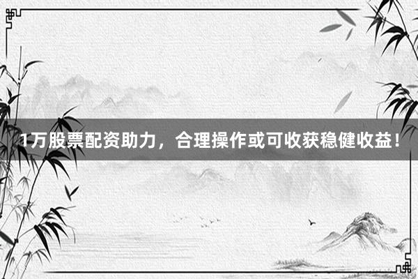 1万股票配资助力，合理操作或可收获稳健收益！