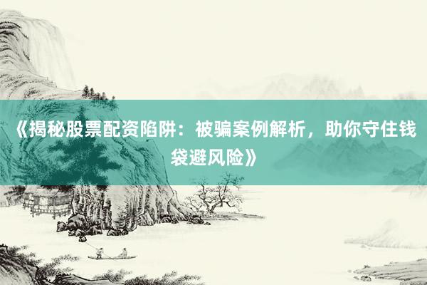 《揭秘股票配资陷阱：被骗案例解析，助你守住钱袋避风险》