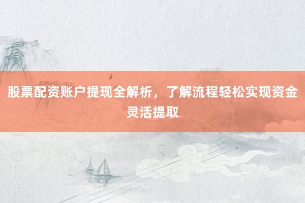 股票配资账户提现全解析，了解流程轻松实现资金灵活提取