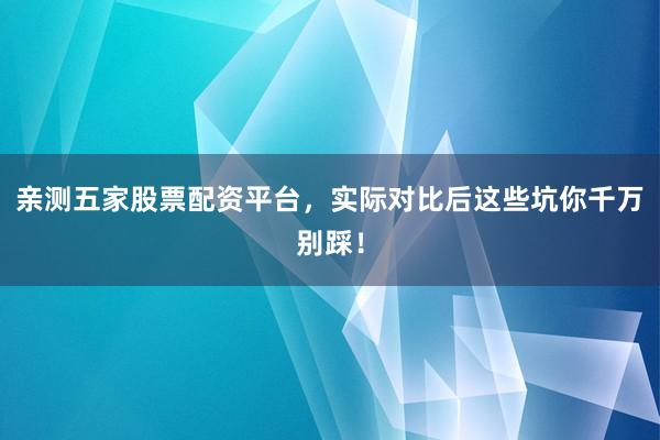 亲测五家股票配资平台，实际对比后这些坑你千万别踩！
