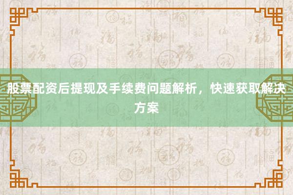 股票配资后提现及手续费问题解析，快速获取解决方案