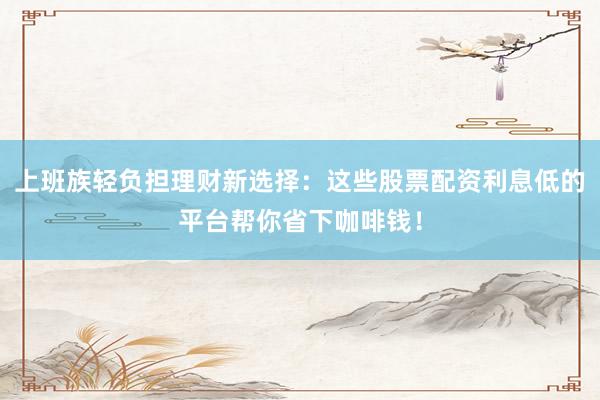 上班族轻负担理财新选择：这些股票配资利息低的平台帮你省下咖啡钱！