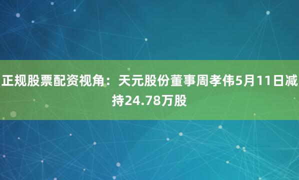 正规股票配资视角：天元股份董事周孝伟5月11日减持24.78万股