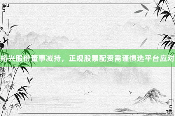 裕兴股份董事减持,正规股票配资需谨慎选平台应对