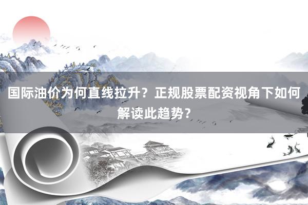 国际油价为何直线拉升？正规股票配资视角下如何解读此趋势？