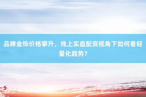 品牌金饰价格攀升，线上实盘配资视角下如何看轻量化趋势？