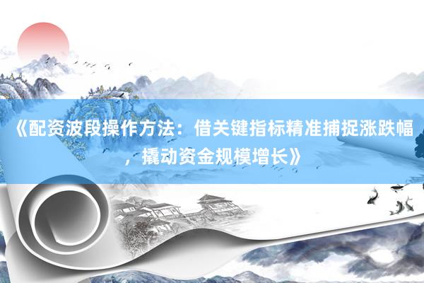 《配资波段操作方法：借关键指标精准捕捉涨跌幅，撬动资金规模增长》
