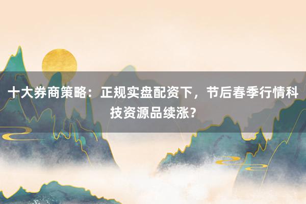十大券商策略：正规实盘配资下，节后春季行情科技资源品续涨？