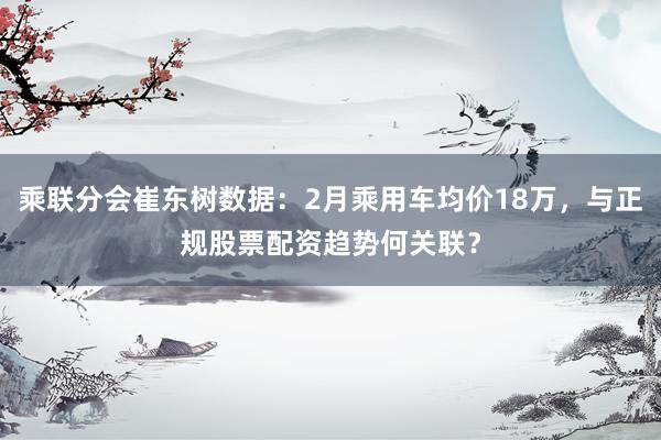 乘联分会崔东树数据：2月乘用车均价18万，与正规股票配资趋势何关联？