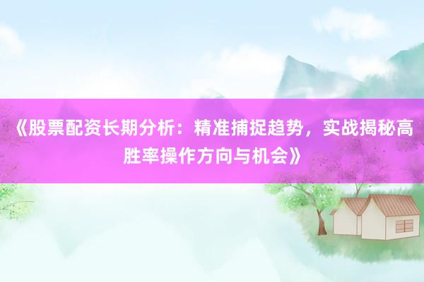 《股票配资长期分析:精准捕捉趋势,实战揭秘高胜率操作方向与机会》