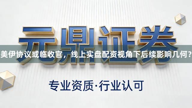 美伊协议或临收官，线上实盘配资视角下后续影响几何？