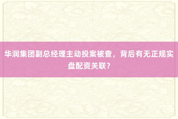 华润集团副总经理主动投案被查，背后有无正规实盘配资关联？