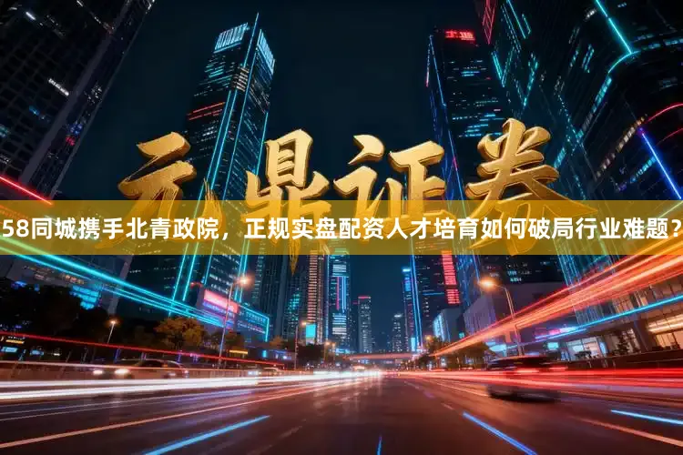 58同城携手北青政院，正规实盘配资人才培育如何破局行业难题？
