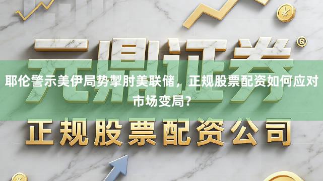 耶伦警示美伊局势掣肘美联储，正规股票配资如何应对市场变局？