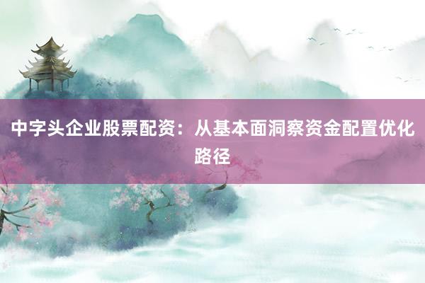 中字头企业股票配资：从基本面洞察资金配置优化路径
