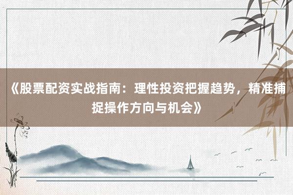 《股票配资实战指南：理性投资把握趋势，精准捕捉操作方向与机会》