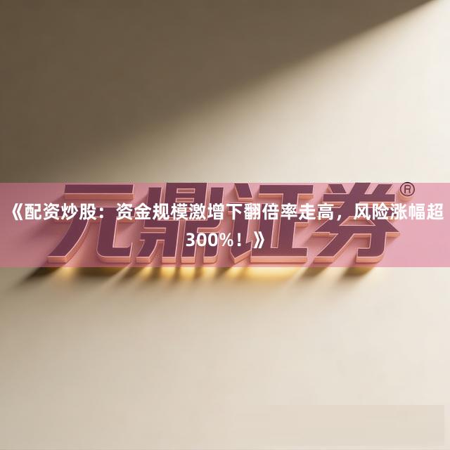 《配资炒股：资金规模激增下翻倍率走高，风险涨幅超300%！》