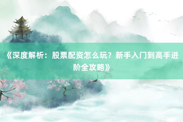 《深度解析：股票配资怎么玩？新手入门到高手进阶全攻略》