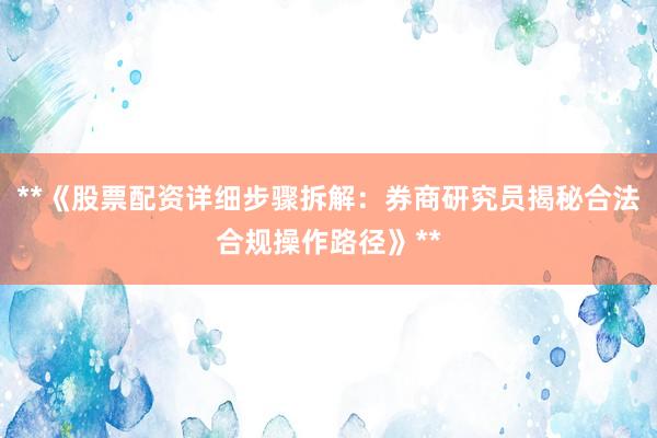 **《股票配资详细步骤拆解：券商研究员揭秘合法合规操作路径》**