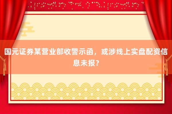 国元证券某营业部收警示函，或涉线上实盘配资信息未报？