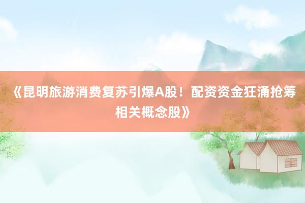 《昆明旅游消费复苏引爆A股！配资资金狂涌抢筹相关概念股》
