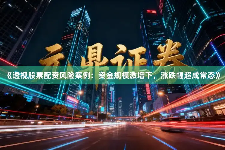 《透视股票配资风险案例：资金规模激增下，涨跌幅超成常态》
