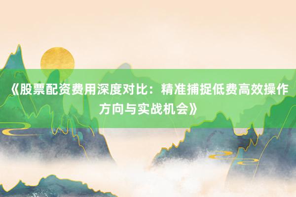 《股票配资费用深度对比：精准捕捉低费高效操作方向与实战机会》