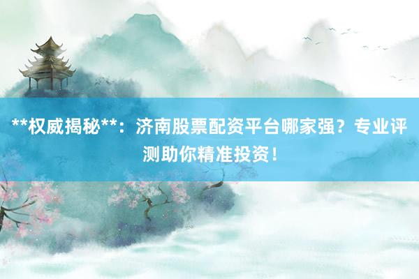 **权威揭秘**：济南股票配资平台哪家强？专业评测助你精准投资！