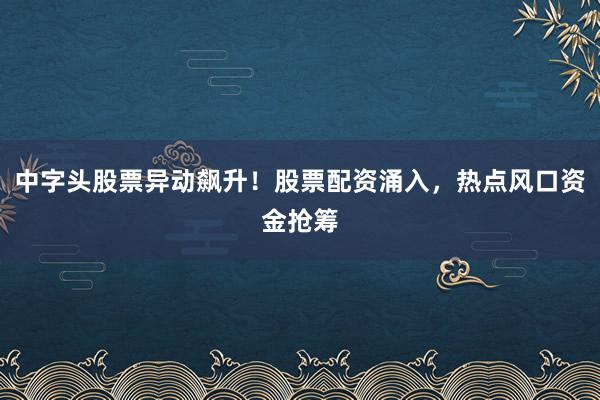 中字头股票异动飙升！股票配资涌入，热点风口资金抢筹