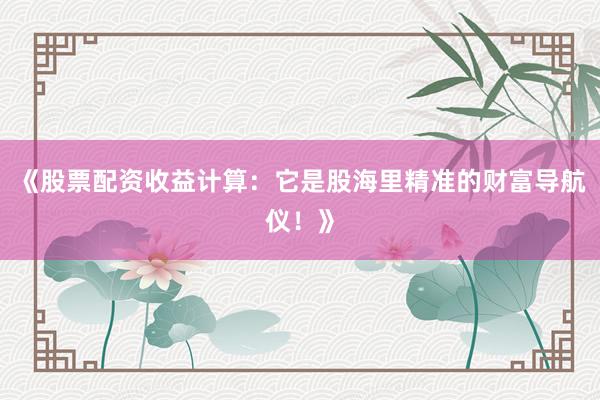 《股票配资收益计算：它是股海里精准的财富导航仪！》