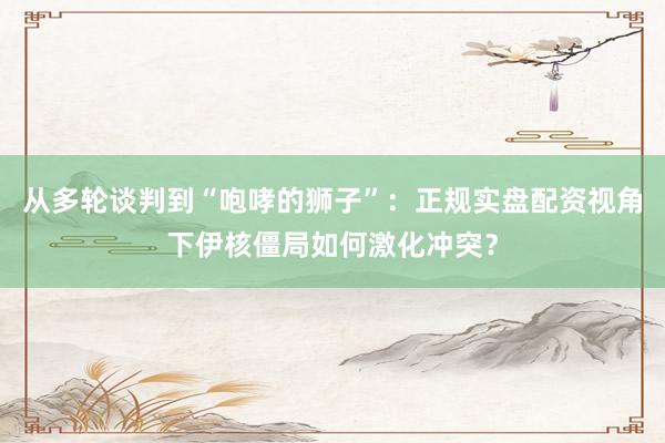 从多轮谈判到“咆哮的狮子”：正规实盘配资视角下伊核僵局如何激化冲突？