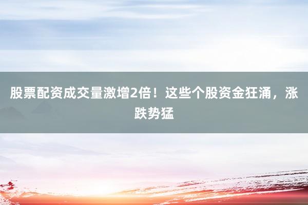 股票配资成交量激增2倍！这些个股资金狂涌，涨跌势猛