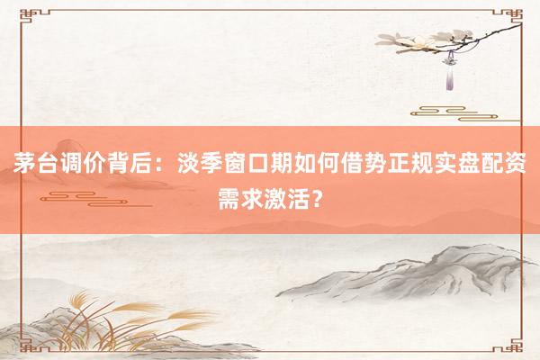 茅台调价背后：淡季窗口期如何借势正规实盘配资需求激活？